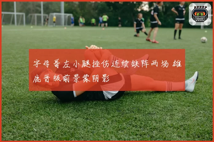 字母哥左小腿挫伤连续缺阵两场 雄鹿晋级前景蒙阴影