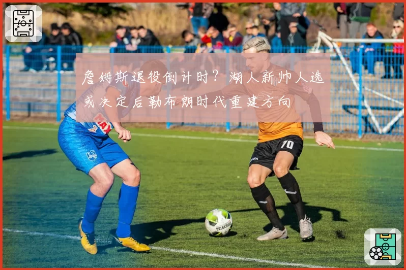 詹姆斯退役倒计时？湖人新帅人选或决定后勒布朗时代重建方向
