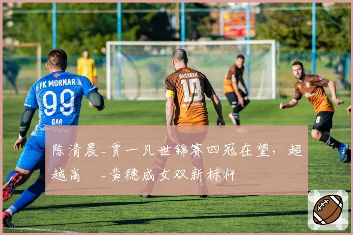 陈清晨_贾一凡世锦赛四冠在望，超越高崚_黄穗成女双新标杆