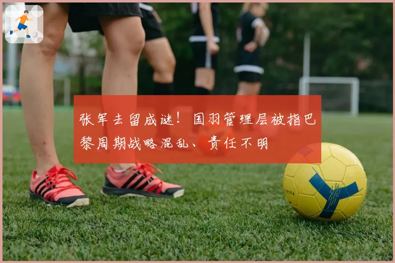 张军去留成谜！国羽管理层被指巴黎周期战略混乱、责任不明