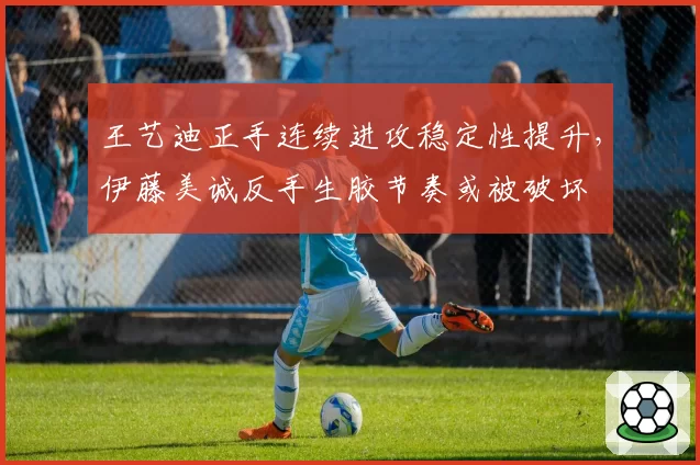 王艺迪正手连续进攻稳定性提升，伊藤美诚反手生胶节奏或被破坏