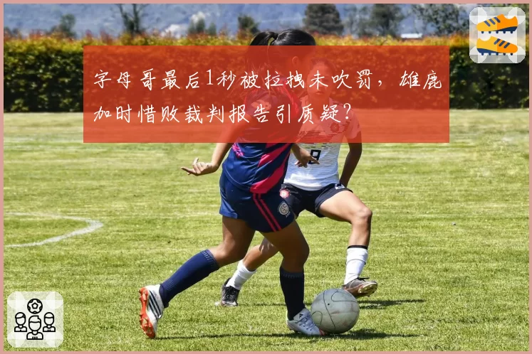 字母哥最后1秒被拉拽未吹罚，雄鹿加时惜败裁判报告引质疑？