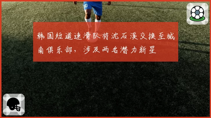 韩国短道速滑队将沈石溪交换至城南俱乐部,涉及两名潜力新星