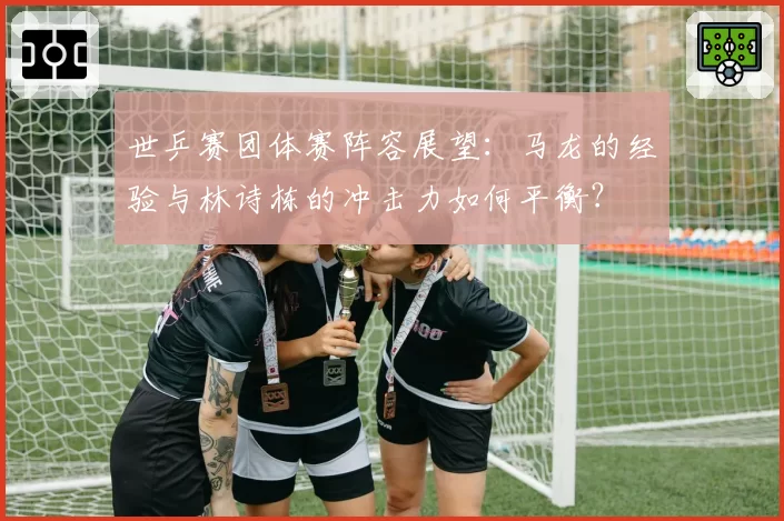 世乒赛团体赛阵容展望：马龙的经验与林诗栋的冲击力如何平衡？