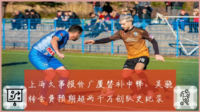 上海久事报价广厦替补中锋,吴骁转会费预期超两千万创队史纪录
