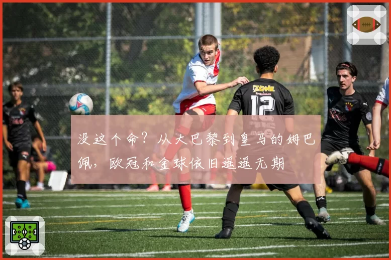 没这个命？从大巴黎到皇马的姆巴佩，欧冠和金球依旧遥遥无期