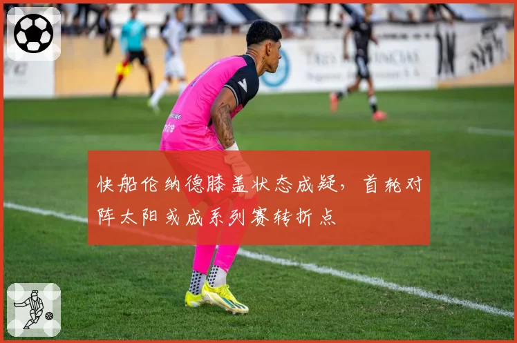 快船伦纳德膝盖状态成疑,首轮对阵太阳或成系列赛转折点