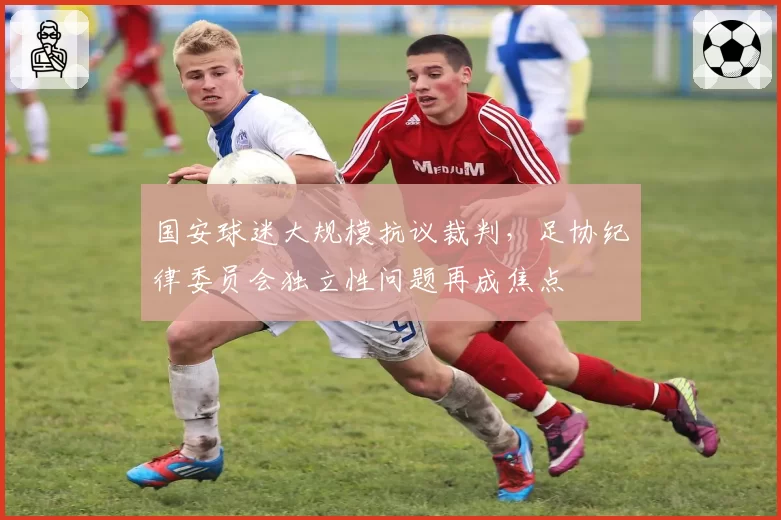 国安球迷大规模抗议裁判，足协纪律委员会独立性问题再成焦点