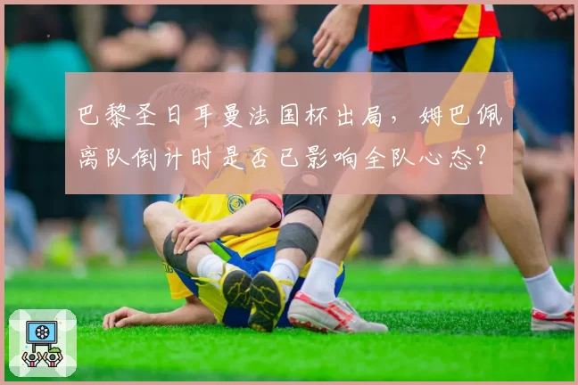 巴黎圣日耳曼法国杯出局，姆巴佩离队倒计时是否已影响全队心态？