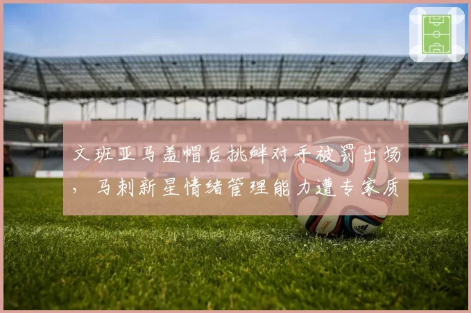文班亚马盖帽后挑衅对手被罚出场，马刺新星情绪管理能力遭专家质疑