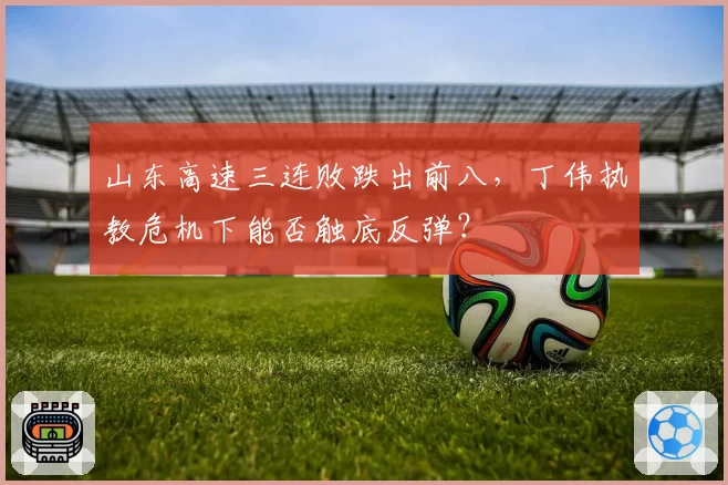 山东高速三连败跌出前八,丁伟执教危机下能否触底反弹?