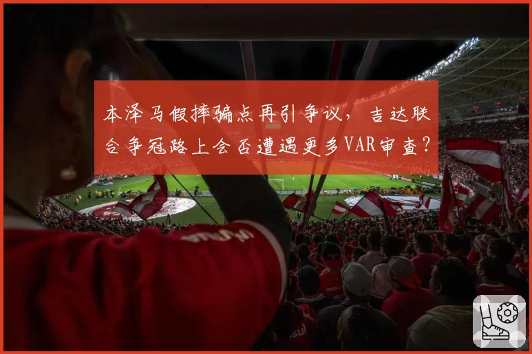 本泽马假摔骗点再引争议，吉达联合争冠路上会否遭遇更多VAR审查？