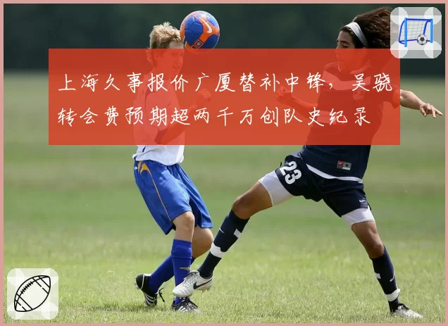 上海久事报价广厦替补中锋，吴骁转会费预期超两千万创队史纪录