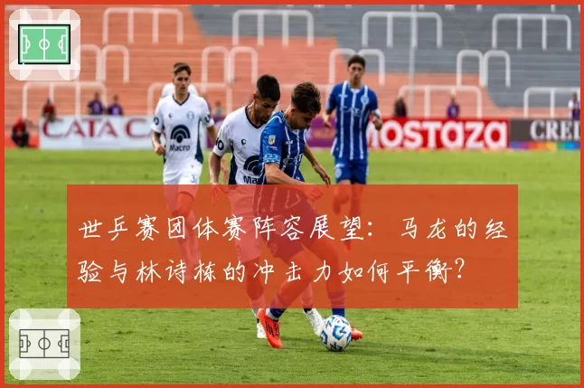世乒赛团体赛阵容展望：马龙的经验与林诗栋的冲击力如何平衡？