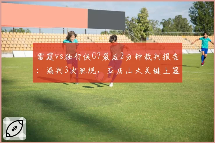 雷霆vs独行侠G7最后2分钟裁判报告：漏判3次犯规，亚历山大关键上篮被犯规未吹
