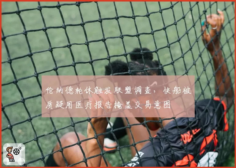 伦纳德轮休触发联盟调查，快船被质疑用医疗报告掩盖交易意图