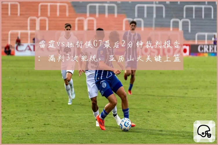 雷霆vs独行侠G7最后2分钟裁判报告：漏判3次犯规，亚历山大关键上篮被犯规未吹