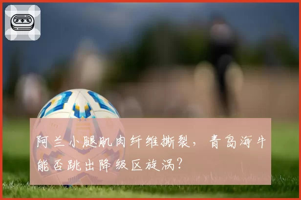阿兰小腿肌肉纤维撕裂，青岛海牛能否跳出降级区旋涡？