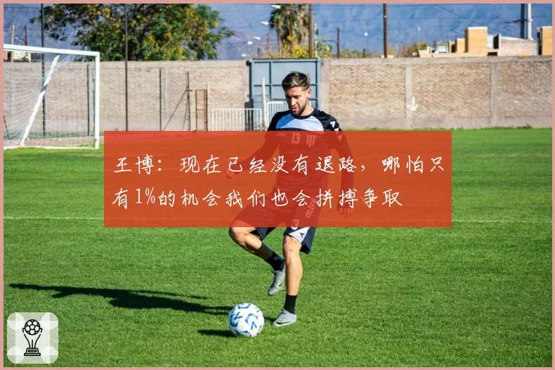 王博:现在已经没有退路,哪怕只有1%的机会我们也会拼搏争取