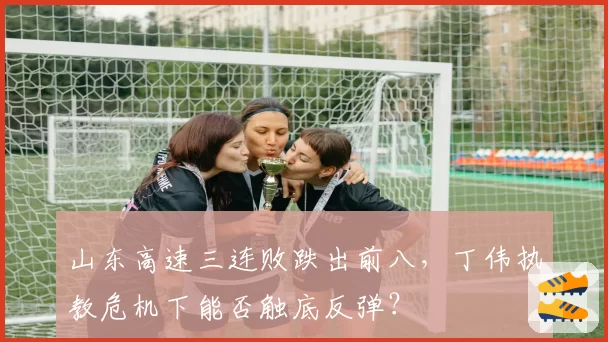 山东高速三连败跌出前八,丁伟执教危机下能否触底反弹?