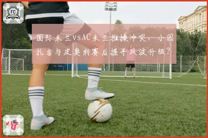 国际米兰vsAC米兰推搡冲突，小因扎吉与皮奥利赛后握手风波升级？