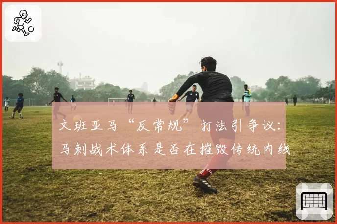 文班亚马“反常规”打法引争议：马刺战术体系是否在摧毁传统内线？
