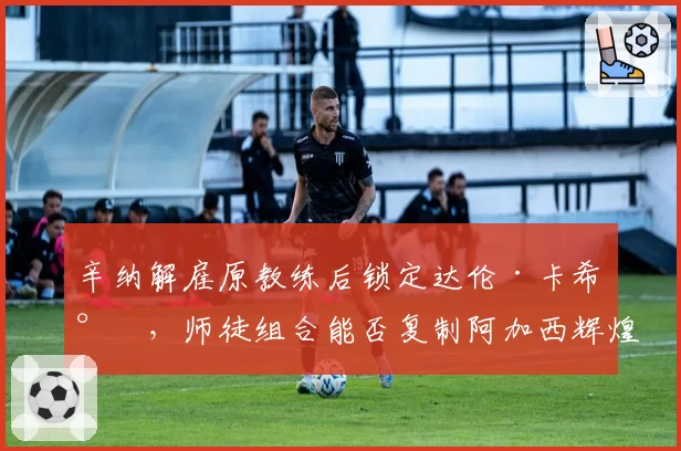 辛纳解雇原教练后锁定达伦·卡希尔，师徒组合能否复制阿加西辉煌？