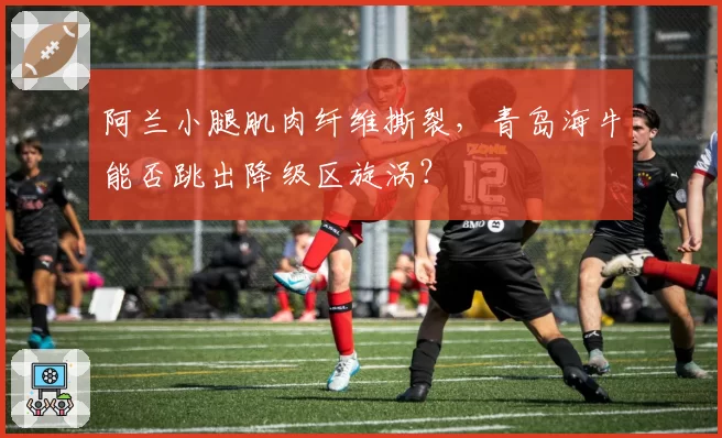 阿兰小腿肌肉纤维撕裂，青岛海牛能否跳出降级区旋涡？