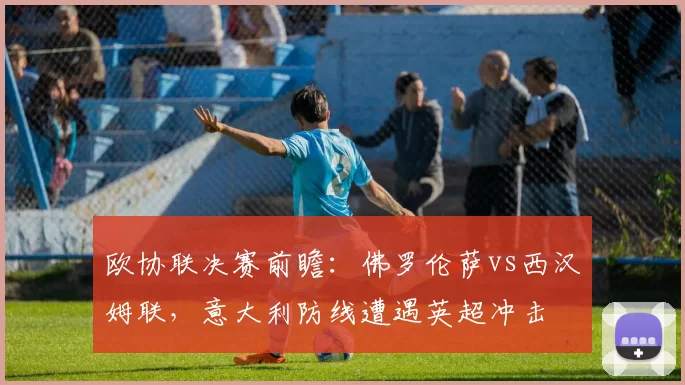 欧协联决赛前瞻：佛罗伦萨vs西汉姆联，意大利防线遭遇英超冲击