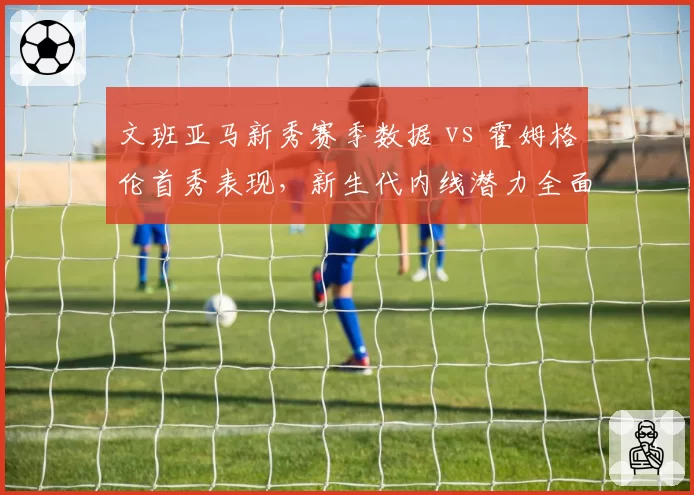 文班亚马新秀赛季数据 vs 霍姆格伦首秀表现,新生代内线潜力全面对比