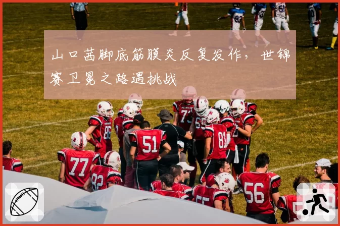 山口茜脚底筋膜炎反复发作，世锦赛卫冕之路遇挑战