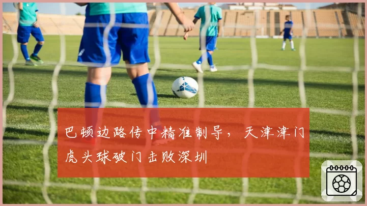 巴顿边路传中精准制导,天津津门虎头球破门击败深圳