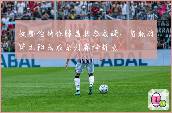 快船伦纳德膝盖状态成疑,首轮对阵太阳或成系列赛转折点