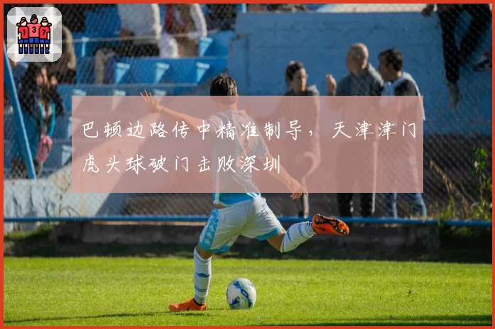 巴顿边路传中精准制导，天津津门虎头球破门击败深圳