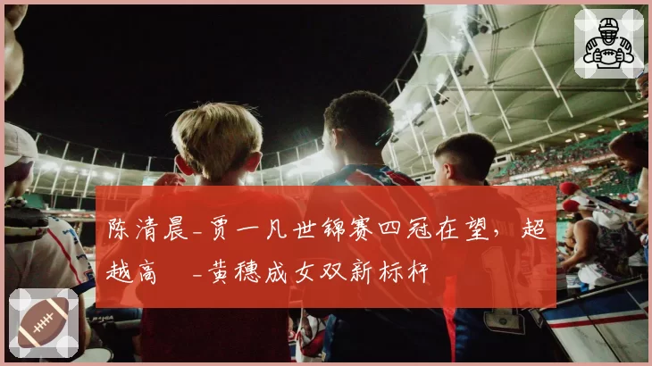 陈清晨_贾一凡世锦赛四冠在望，超越高崚_黄穗成女双新标杆