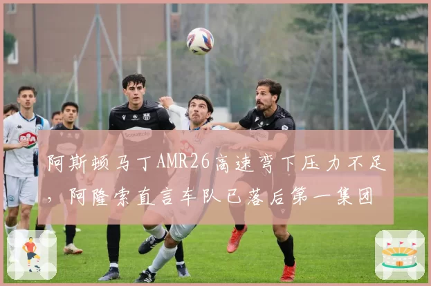 阿斯顿马丁AMR26高速弯下压力不足,阿隆索直言车队已落后第一集团0.6秒