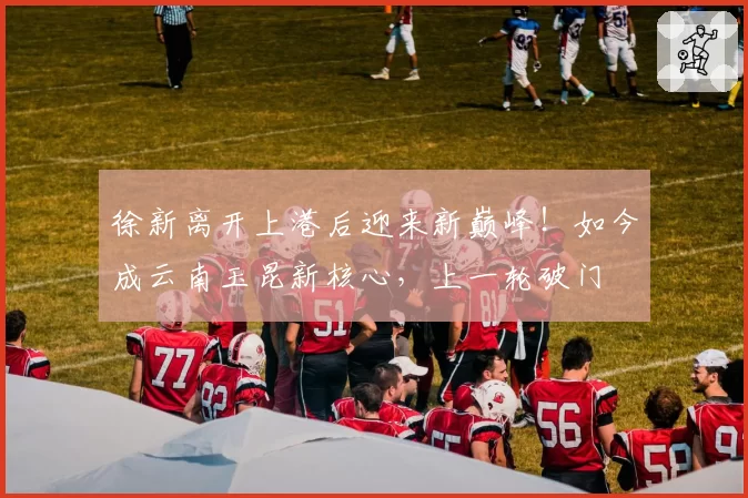 徐新离开上港后迎来新巅峰！如今成云南玉昆新核心，上一轮破门