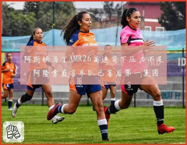 阿斯顿马丁AMR26高速弯下压力不足,阿隆索直言车队已落后第一集团0.6秒