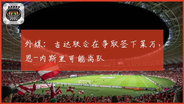 外媒：吉达联合在争取签下莱万，恩-内斯里可能离队