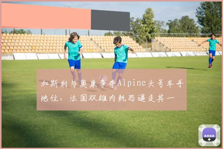 加斯利与奥康争夺Alpine头号车手地位，法国双雄内耗恐逼走其一