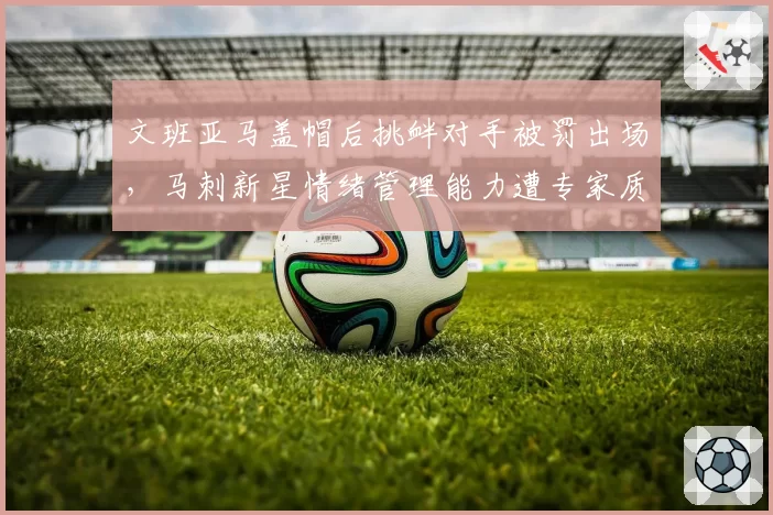 文班亚马盖帽后挑衅对手被罚出场，马刺新星情绪管理能力遭专家质疑