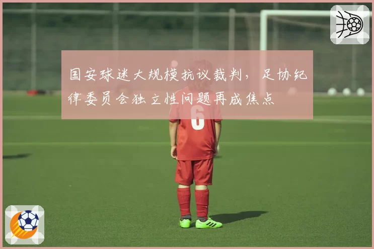国安球迷大规模抗议裁判，足协纪律委员会独立性问题再成焦点