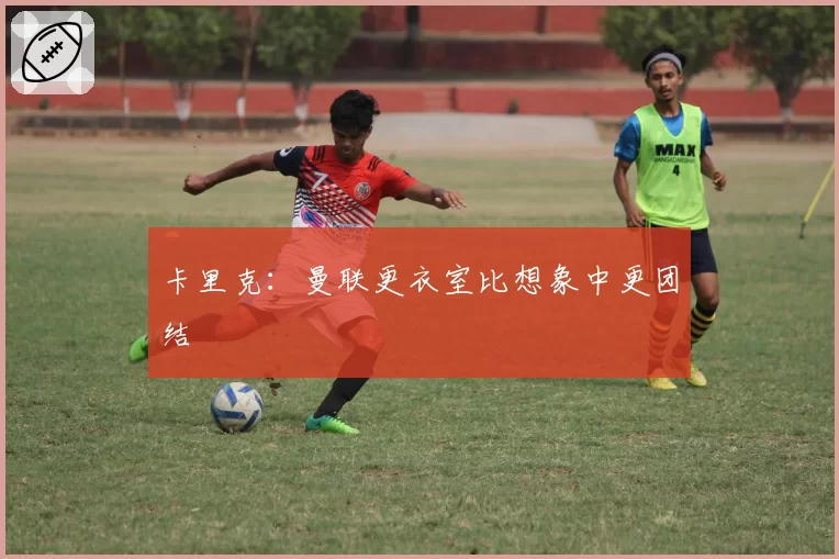 卡里克:曼联更衣室比想象中更团结