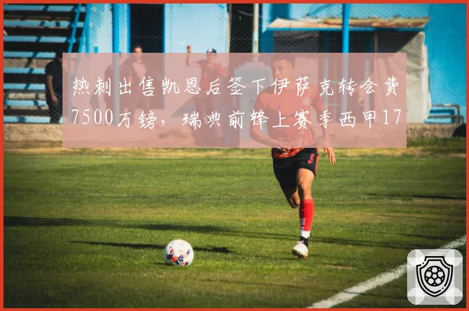 热刺出售凯恩后签下伊萨克转会费7500万镑,瑞典前锋上赛季西甲17球