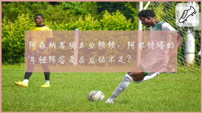 阿森纳客场丢分频频，阿尔特塔的年轻阵容是否后劲不足？