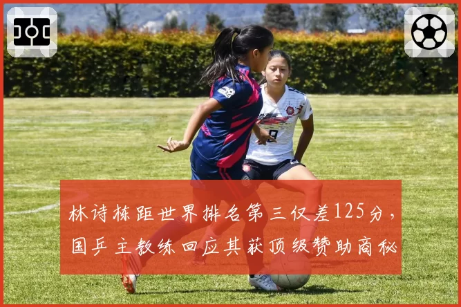 林诗栋距世界排名第三仅差125分，国乒主教练回应其获顶级赞助商秘密报价：球员主动拒绝了？