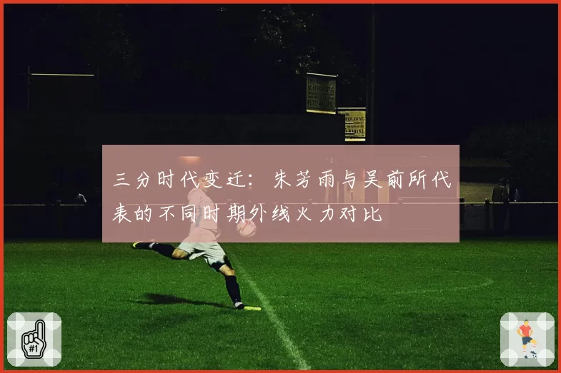 三分时代变迁：朱芳雨与吴前所代表的不同时期外线火力对比