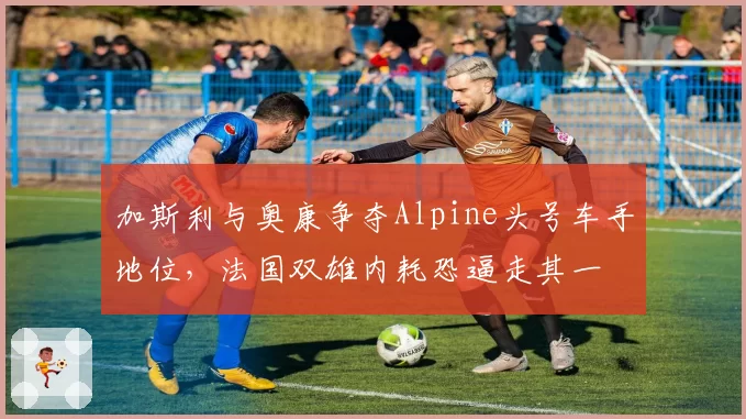 加斯利与奥康争夺Alpine头号车手地位，法国双雄内耗恐逼走其一