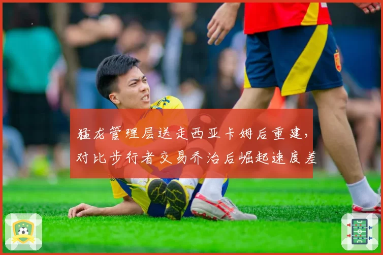 猛龙管理层送走西亚卡姆后重建，对比步行者交易乔治后崛起速度差异