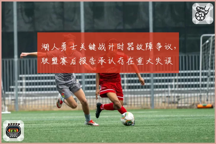 湖人勇士关键战计时器故障争议，联盟赛后报告承认存在重大失误